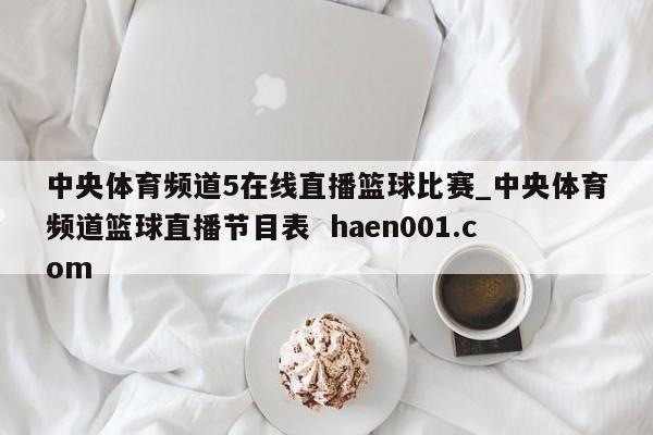 中央体育频道5在线直播篮球比赛_中央体育频道篮球直播节目表  haen001.com