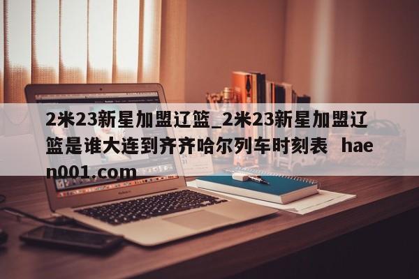2米23新星加盟辽篮_2米23新星加盟辽篮是谁大连到齐齐哈尔列车时刻表  haen001.com