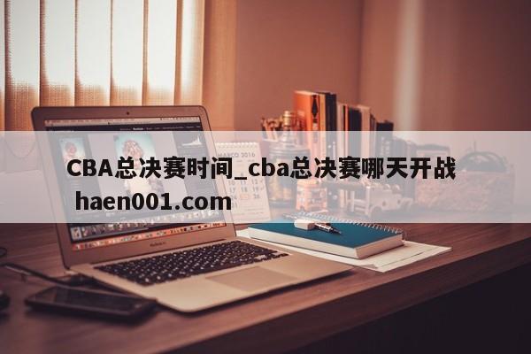 CBA总决赛时间_cba总决赛哪天开战  haen001.com