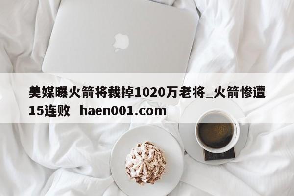 美媒曝火箭将裁掉1020万老将_火箭惨遭15连败  haen001.com