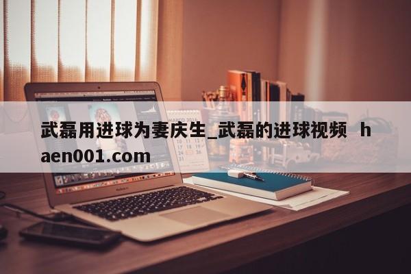 武磊用进球为妻庆生_武磊的进球视频  haen001.com