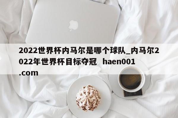 2022世界杯内马尔是哪个球队_内马尔2022年世界杯目标夺冠  haen001.com