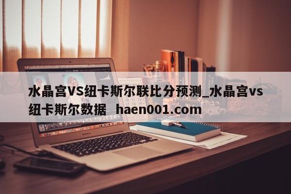 水晶宫VS纽卡斯尔联比分预测_水晶宫vs纽卡斯尔数据  haen001.com
