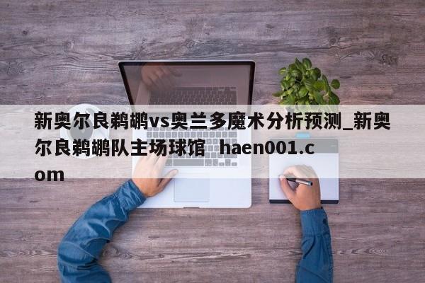 新奥尔良鹈鹕vs奥兰多魔术分析预测_新奥尔良鹈鹕队主场球馆  haen001.com