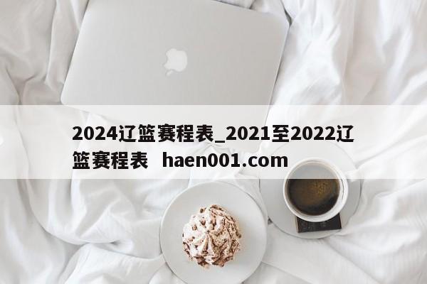 2024辽篮赛程表_2021至2022辽篮赛程表  haen001.com