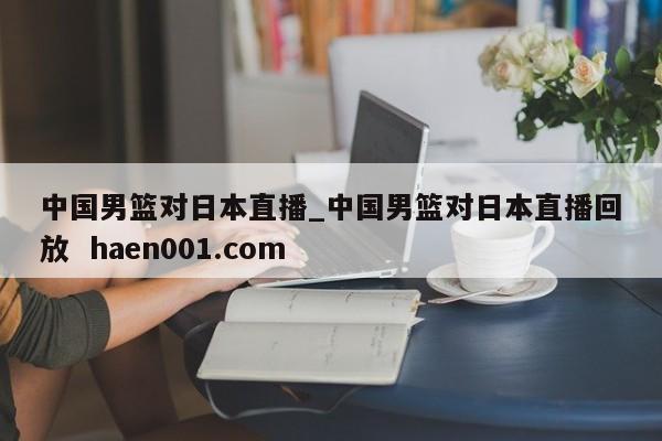 中国男篮对日本直播_中国男篮对日本直播回放  haen001.com