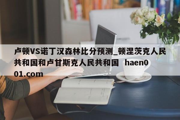 卢顿VS诺丁汉森林比分预测_顿涅茨克人民共和国和卢甘斯克人民共和国  haen001.com