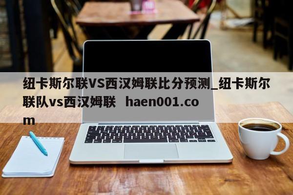 纽卡斯尔联VS西汉姆联比分预测_纽卡斯尔联队vs西汉姆联  haen001.com