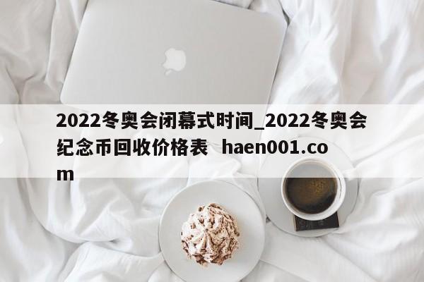 2022冬奥会闭幕式时间_2022冬奥会纪念币回收价格表 haen001.com