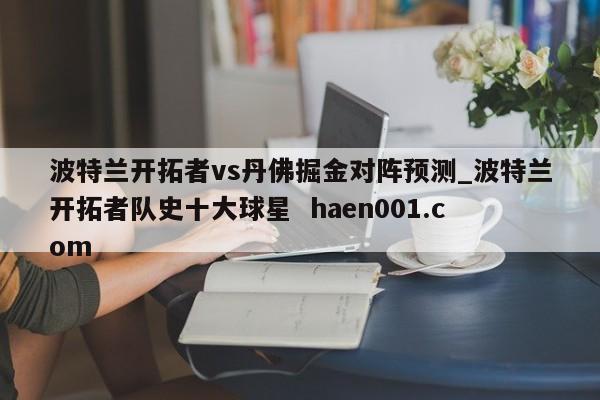 波特兰开拓者vs丹佛掘金对阵预测_波特兰开拓者队史十大球星  haen001.com