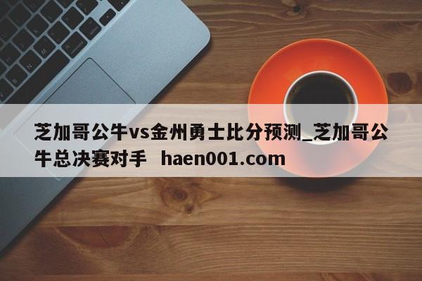 芝加哥公牛vs金州勇士比分预测_芝加哥公牛总决赛对手 haen001.com