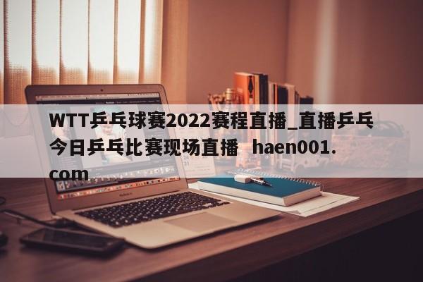 WTT乒乓球赛2022赛程直播_直播乒乓今日乒乓比赛现场直播  haen001.com