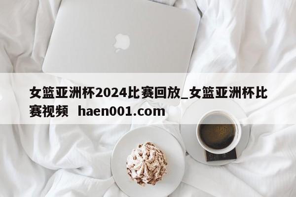 女篮亚洲杯2024比赛回放_女篮亚洲杯比赛视频  haen001.com