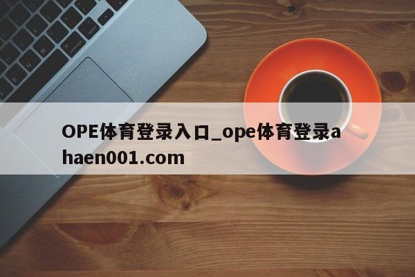 OPE体育登录入口_ope体育登录a haen001.com