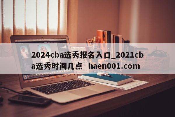 2024cba选秀报名入口_2021cba选秀时间几点 haen001.com