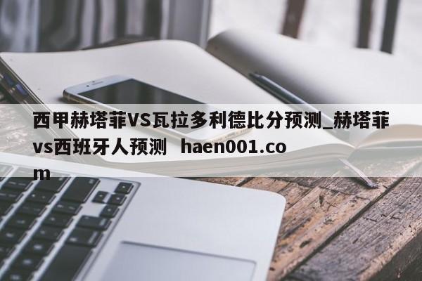 西甲赫塔菲VS瓦拉多利德比分预测_赫塔菲vs西班牙人预测 haen001.com