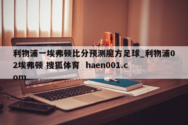 利物浦一埃弗顿比分预测魔方足球_利物浦02埃弗顿 搜狐体育  haen001.com