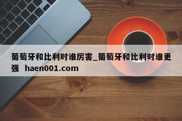 葡萄牙和比利时谁厉害_葡萄牙和比利时谁更强 haen001.com