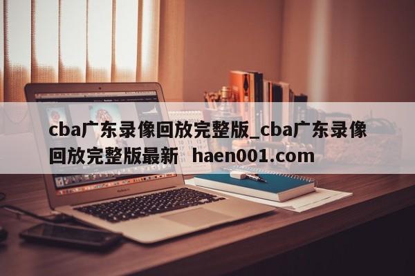 cba广东录像回放完整版_cba广东录像回放完整版最新 haen001.com
