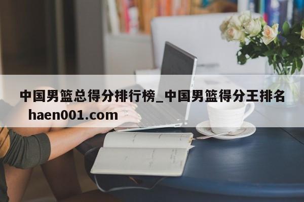 中国男篮总得分排行榜_中国男篮得分王排名 haen001.com