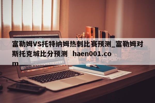 富勒姆VS托特纳姆热刺比赛预测_富勒姆对斯托克城比分预测  haen001.com