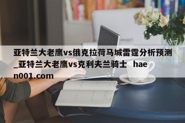 亚特兰大老鹰vs俄克拉荷马城雷霆分析预测_亚特兰大老鹰vs克利夫兰骑士  haen001.com