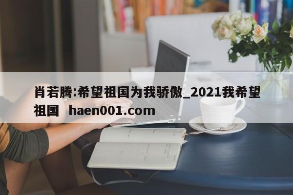 肖若腾:希望祖国为我骄傲_2021我希望祖国 haen001.com