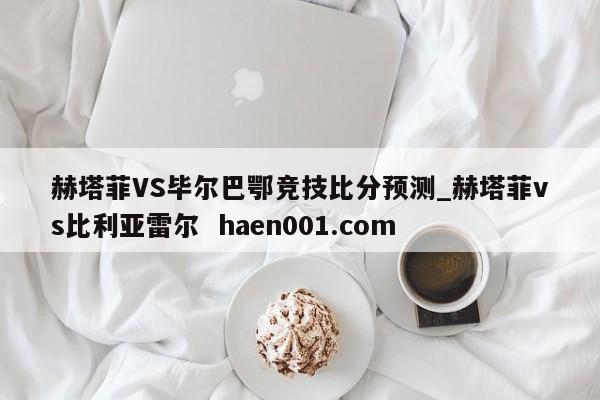 赫塔菲VS毕尔巴鄂竞技比分预测_赫塔菲vs比利亚雷尔  haen001.com