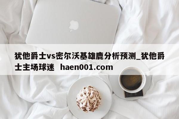 犹他爵士vs密尔沃基雄鹿分析预测_犹他爵士主场球迷 haen001.com