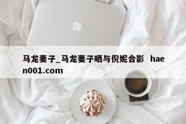 马龙妻子_马龙妻子晒与倪妮合影 haen001.com