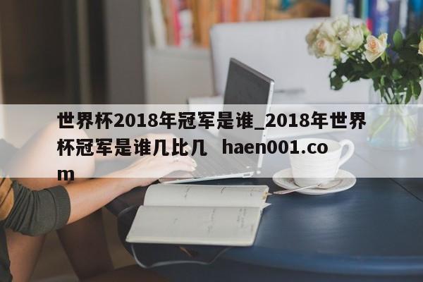 世界杯2018年冠军是谁_2018年世界杯冠军是谁几比几  haen001.com