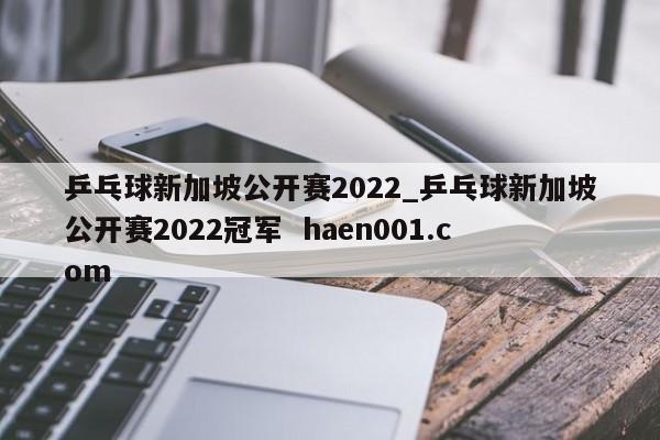 乒乓球新加坡公开赛2022_乒乓球新加坡公开赛2022冠军  haen001.com