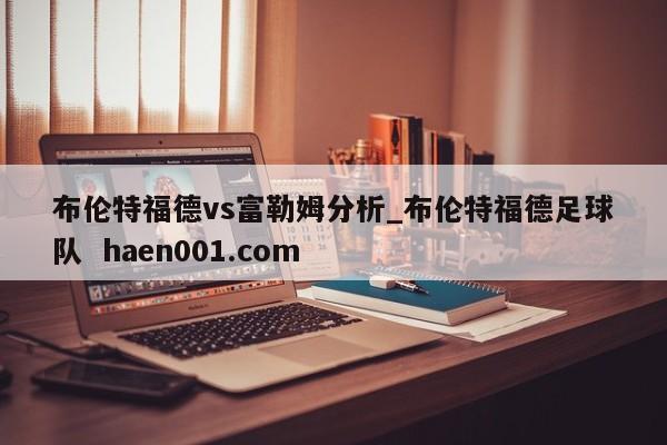 布伦特福德vs富勒姆分析_布伦特福德足球队  haen001.com