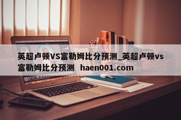 英超卢顿VS富勒姆比分预测_英超卢顿vs富勒姆比分预测  haen001.com