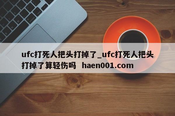 ufc打死人把头打掉了_ufc打死人把头打掉了算轻伤吗  haen001.com