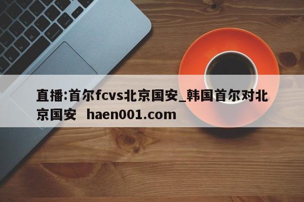 直播:首尔fcvs北京国安_韩国首尔对北京国安  haen001.com